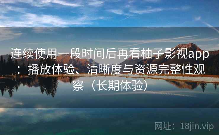 连续使用一段时间后再看柚子影视app：播放体验、清晰度与资源完整性观察（长期体验）