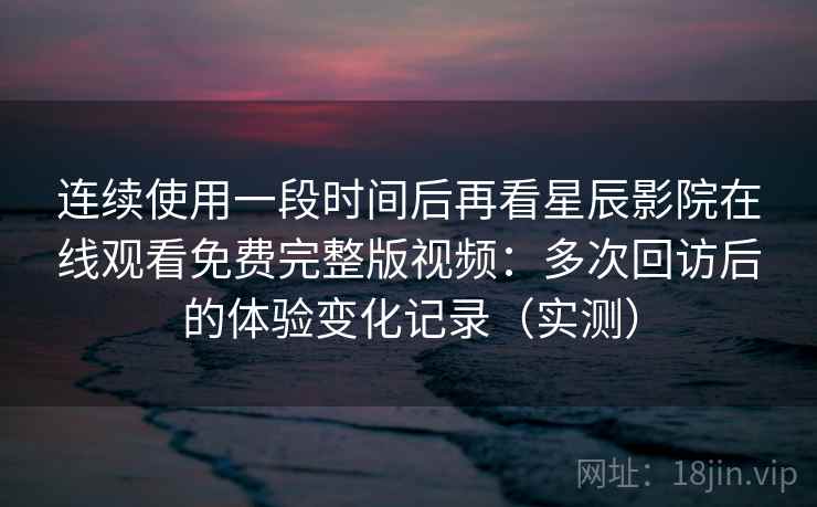 连续使用一段时间后再看星辰影院在线观看免费完整版视频：多次回访后的体验变化记录（实测）