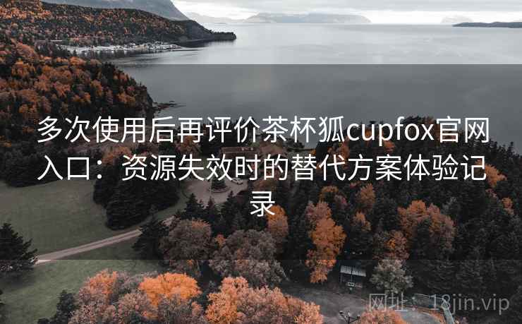 多次使用后再评价茶杯狐cupfox官网入口：资源失效时的替代方案体验记录