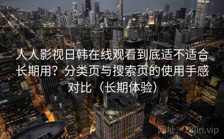 人人影视日韩在线观看到底适不适合长期用？分类页与搜索页的使用手感对比（长期体验）