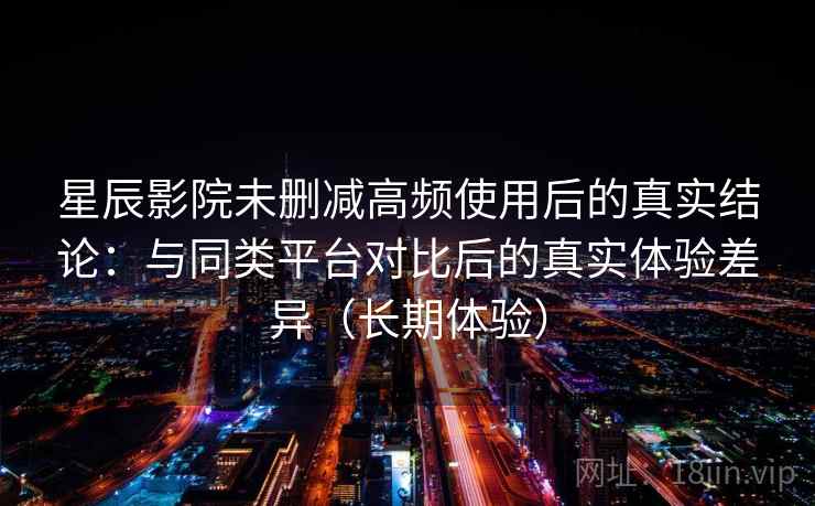 星辰影院未删减高频使用后的真实结论：与同类平台对比后的真实体验差异（长期体验）