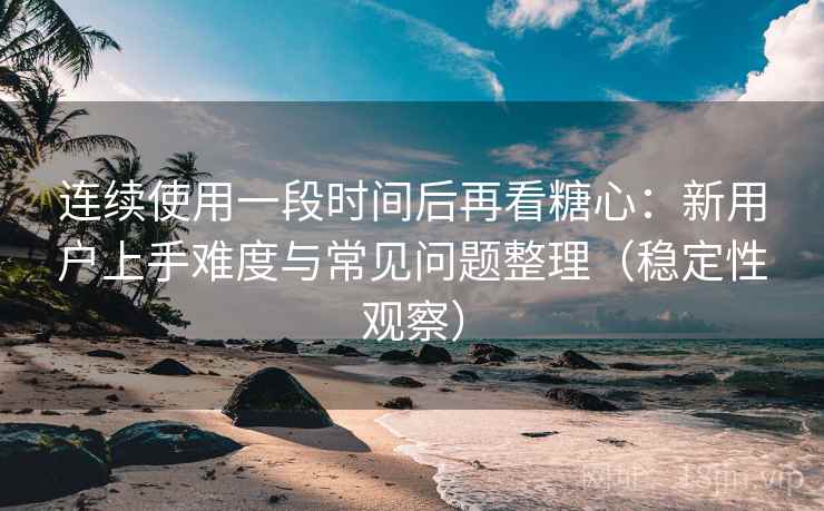 连续使用一段时间后再看糖心：新用户上手难度与常见问题整理（稳定性观察）