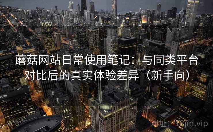 蘑菇网站日常使用笔记：与同类平台对比后的真实体验差异（新手向）