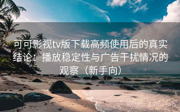 可可影视tv版下载高频使用后的真实结论：播放稳定性与广告干扰情况的观察（新手向）
