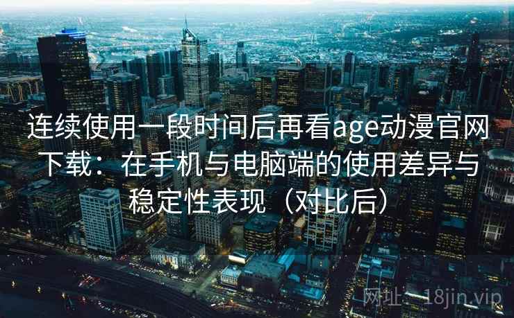 连续使用一段时间后再看age动漫官网下载：在手机与电脑端的使用差异与稳定性表现（对比后）