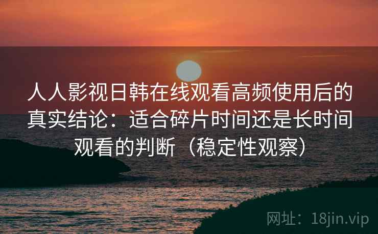 人人影视日韩在线观看高频使用后的真实结论：适合碎片时间还是长时间观看的判断（稳定性观察）