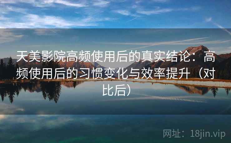 天美影院高频使用后的真实结论:高频使用后的习惯变化与效率提升(对比后) 天美影院高频使用后的真实结论:高频使用后的习惯变化与效率提升(对比后)