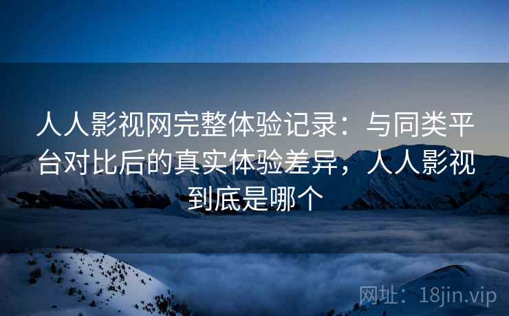 人人影视网完整体验记录：与同类平台对比后的真实体验差异，人人影视到底是哪个