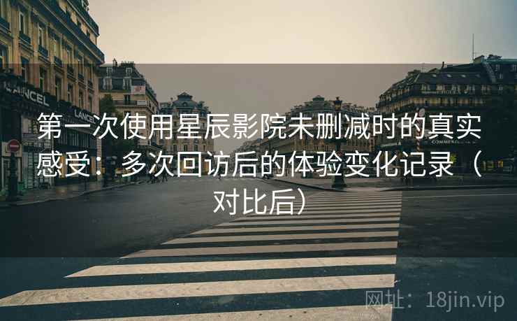 第一次使用星辰影院未删减时的真实感受：多次回访后的体验变化记录（对比后）