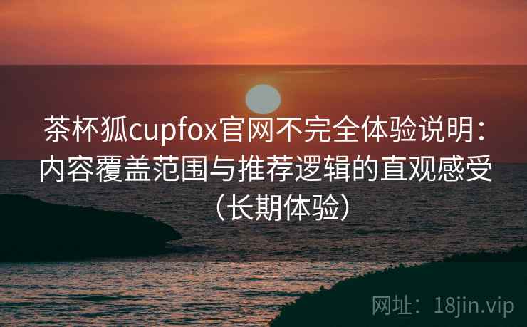 茶杯狐cupfox官网不完全体验说明：内容覆盖范围与推荐逻辑的直观感受（长期体验）