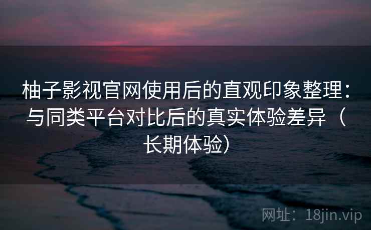 柚子影视官网使用后的直观印象整理:与同类平台对比后的真实体验差异(长期体验) 柚子影视官网使用后的直观印象整理:与同类平台对比后的真实体验差异(长期体验)