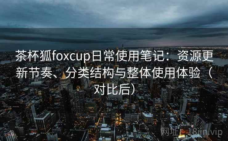 茶杯狐foxcup日常使用笔记：资源更新节奏、分类结构与整体使用体验（对比后）