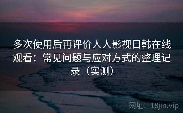多次使用后再评价人人影视日韩在线观看：常见问题与应对方式的整理记录（实测）