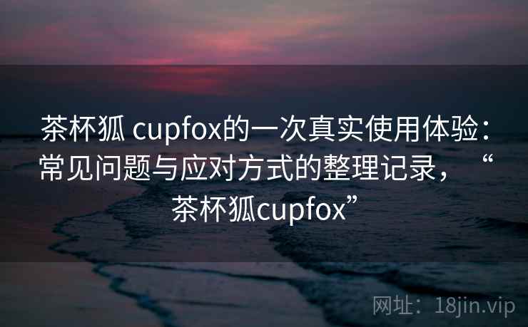 茶杯狐 cupfox的一次真实使用体验：常见问题与应对方式的整理记录，“茶杯狐cupfox”