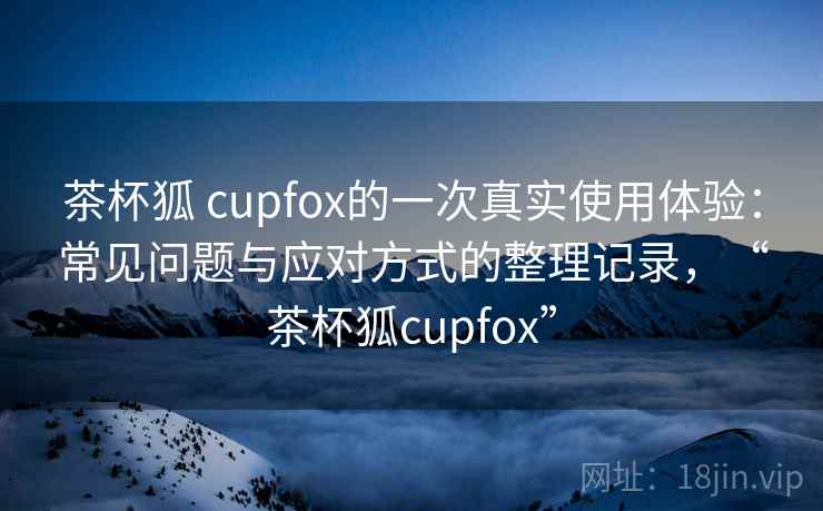 茶杯狐 cupfox的一次真实使用体验:常见问题与应对方式的整理记录,“茶杯狐cupfox” 茶杯狐 cupfox的一次真实使用体验:常见问题与应对方式的整理记录,“茶杯狐cupfox”