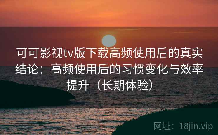 可可影视tv版下载高频使用后的真实结论：高频使用后的习惯变化与效率提升（长期体验）