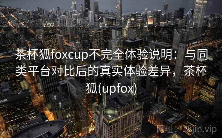 茶杯狐foxcup不完全体验说明：与同类平台对比后的真实体验差异，茶杯狐(upfox)