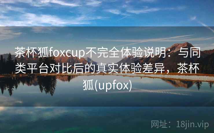 茶杯狐foxcup不完全体验说明：与同类平台对比后的真实体验差异，茶杯狐(upfox)