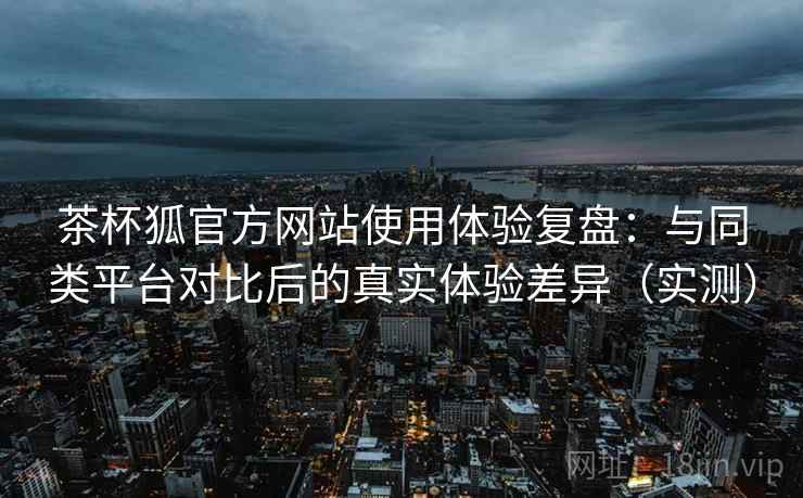茶杯狐官方网站使用体验复盘：与同类平台对比后的真实体验差异（实测）