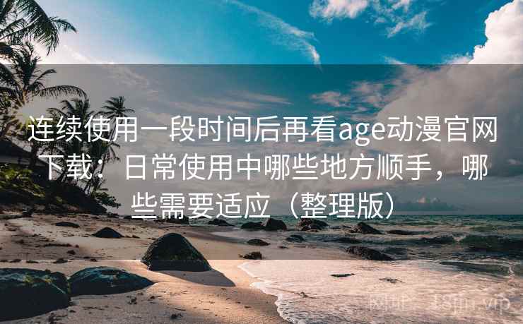 连续使用一段时间后再看age动漫官网下载：日常使用中哪些地方顺手，哪些需要适应（整理版）