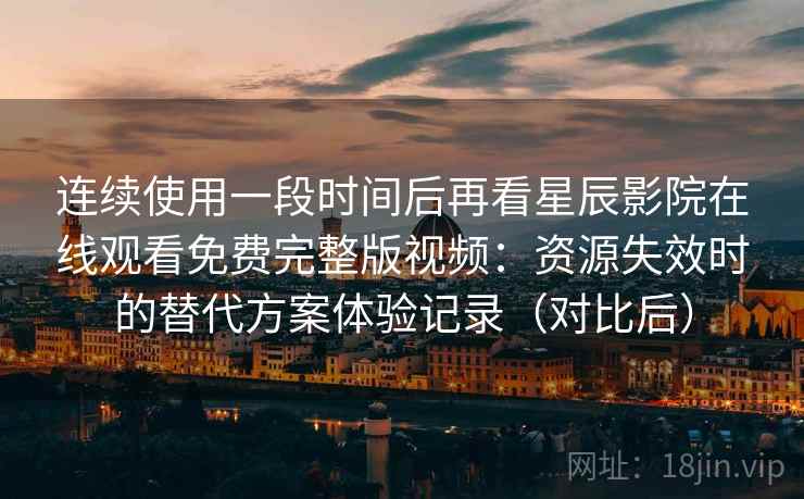 连续使用一段时间后再看星辰影院在线观看免费完整版视频：资源失效时的替代方案体验记录（对比后）