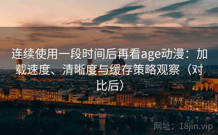 连续使用一段时间后再看age动漫：加载速度、清晰度与缓存策略观察（对比后）