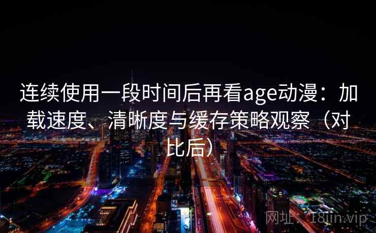 连续使用一段时间后再看age动漫：加载速度、清晰度与缓存策略观察（对比后）