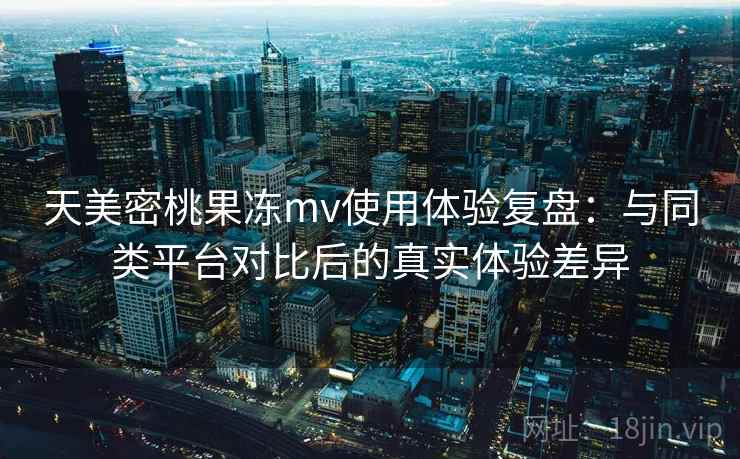 天美密桃果冻mv使用体验复盘：与同类平台对比后的真实体验差异