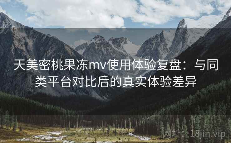 天美密桃果冻mv使用体验复盘：与同类平台对比后的真实体验差异