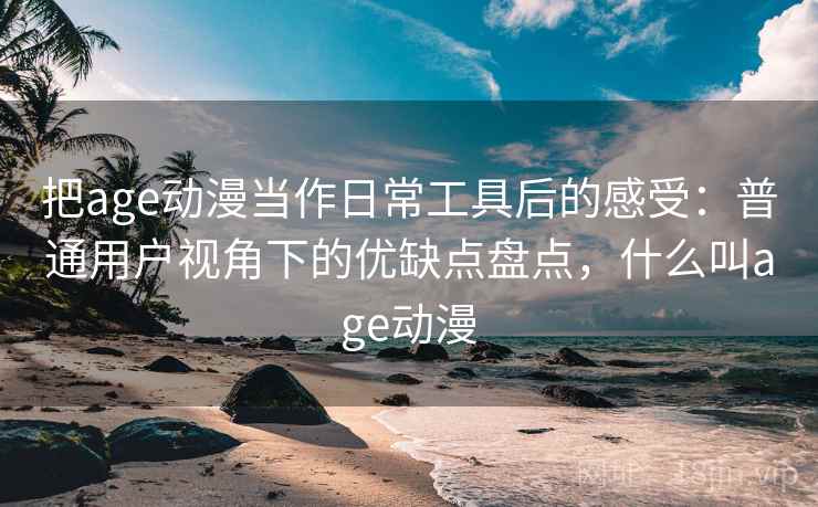 把age动漫当作日常工具后的感受：普通用户视角下的优缺点盘点，什么叫age动漫