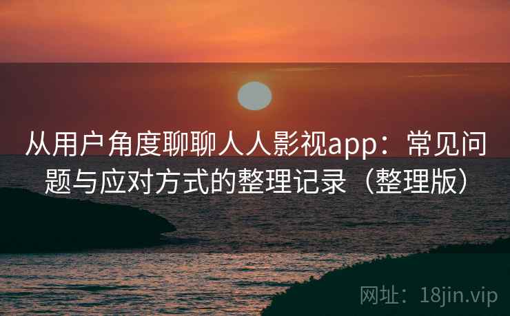 从用户角度聊聊人人影视app：常见问题与应对方式的整理记录（整理版）