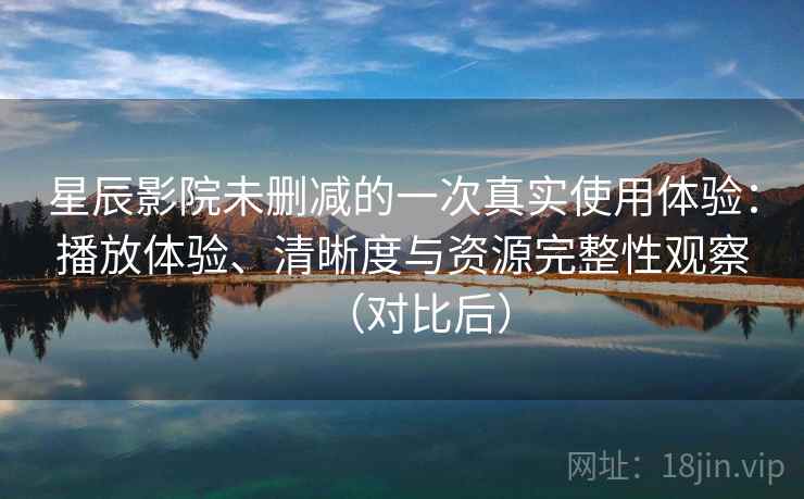 星辰影院未删减的一次真实使用体验：播放体验、清晰度与资源完整性观察（对比后）