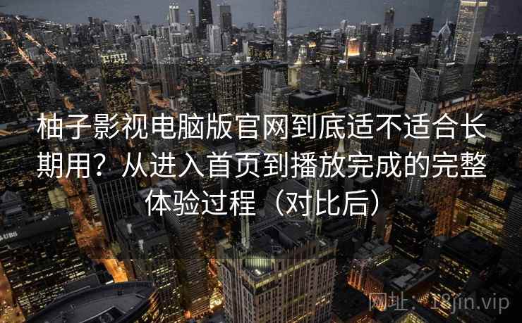柚子影视电脑版官网到底适不适合长期用？从进入首页到播放完成的完整体验过程（对比后）