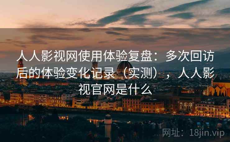 人人影视网使用体验复盘：多次回访后的体验变化记录（实测），人人影视官网是什么