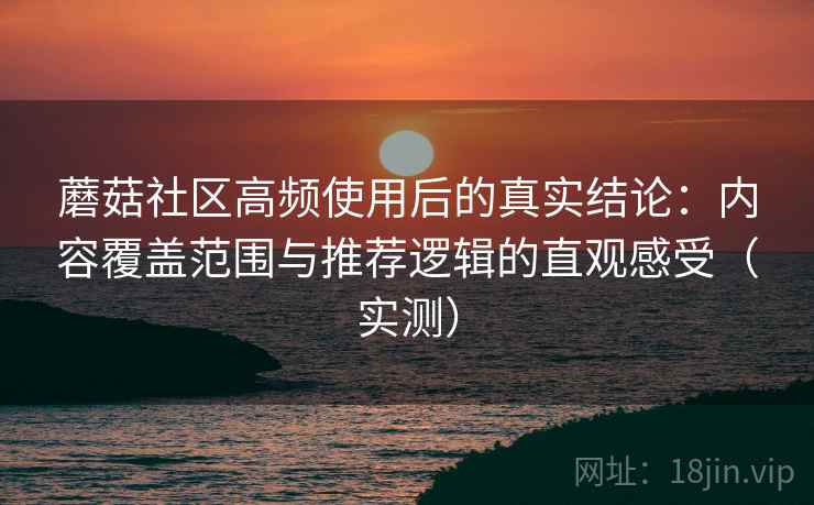 蘑菇社区高频使用后的真实结论：内容覆盖范围与推荐逻辑的直观感受（实测）