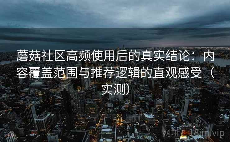蘑菇社区高频使用后的真实结论：内容覆盖范围与推荐逻辑的直观感受（实测）