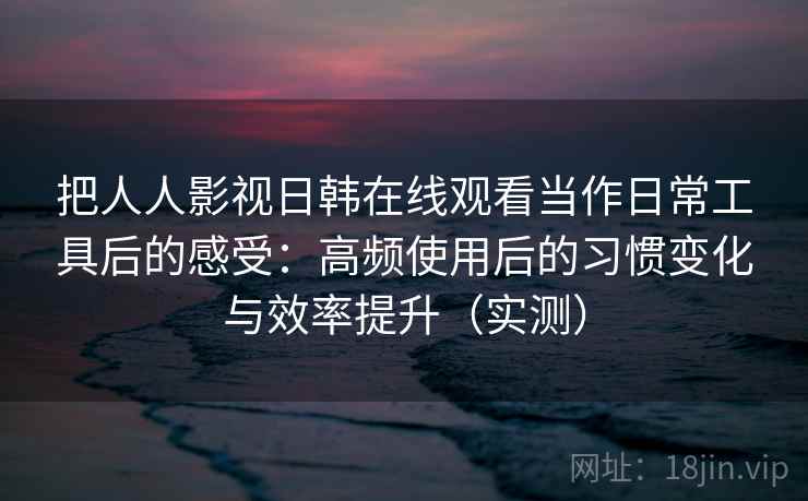 把人人影视日韩在线观看当作日常工具后的感受：高频使用后的习惯变化与效率提升（实测）