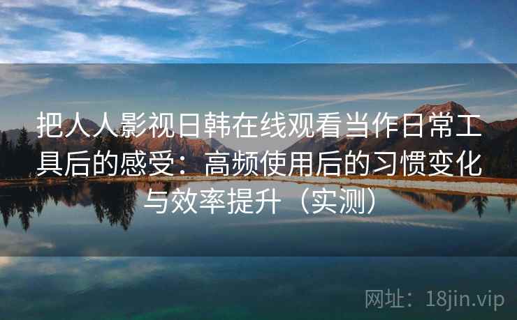 把人人影视日韩在线观看当作日常工具后的感受：高频使用后的习惯变化与效率提升（实测）