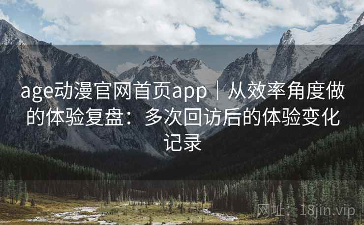 age动漫官网首页app｜从效率角度做的体验复盘：多次回访后的体验变化记录