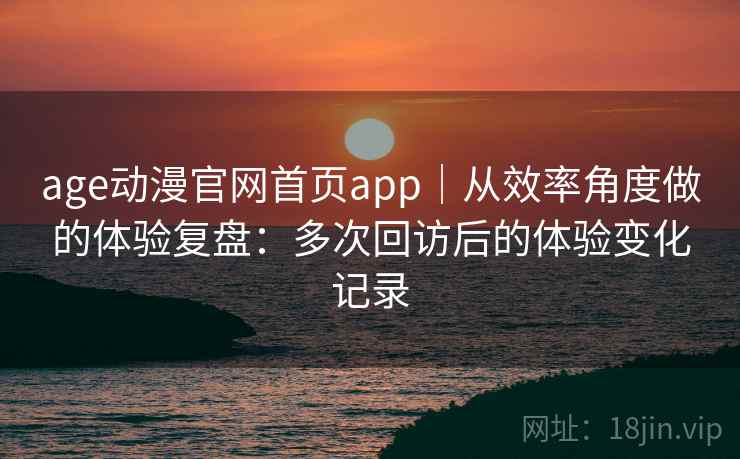 age动漫官网首页app｜从效率角度做的体验复盘：多次回访后的体验变化记录