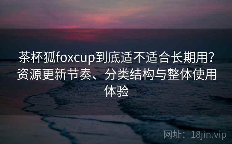 茶杯狐foxcup到底适不适合长期用？资源更新节奏、分类结构与整体使用体验