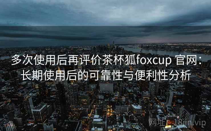 多次使用后再评价茶杯狐foxcup 官网：长期使用后的可靠性与便利性分析