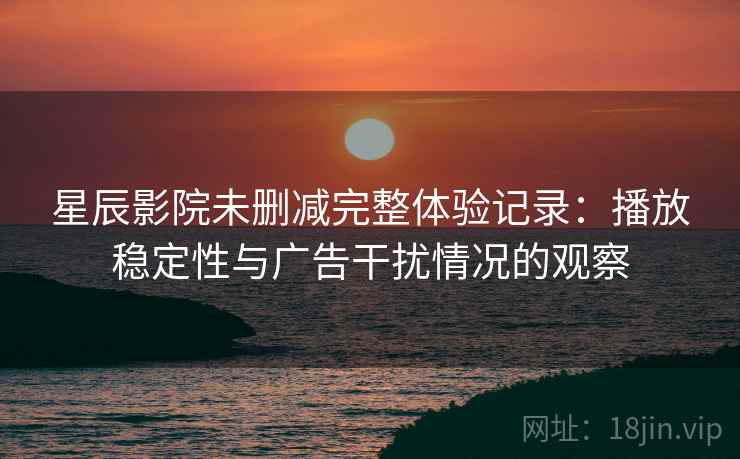 星辰影院未删减完整体验记录：播放稳定性与广告干扰情况的观察