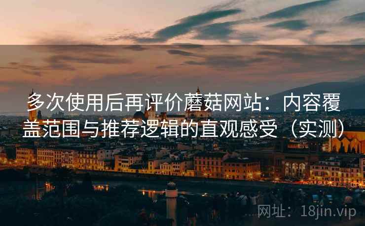 多次使用后再评价蘑菇网站：内容覆盖范围与推荐逻辑的直观感受（实测）