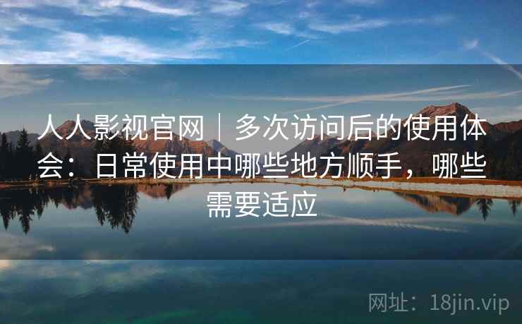 人人影视官网｜多次访问后的使用体会：日常使用中哪些地方顺手，哪些需要适应