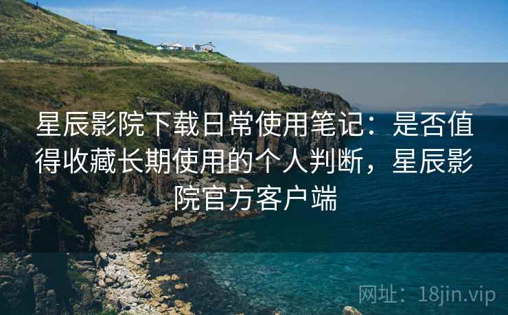 星辰影院下载日常使用笔记：是否值得收藏长期使用的个人判断，星辰影院官方客户端