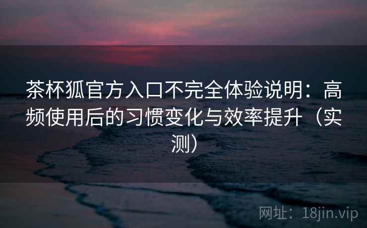 茶杯狐官方入口不完全体验说明：高频使用后的习惯变化与效率提升（实测）