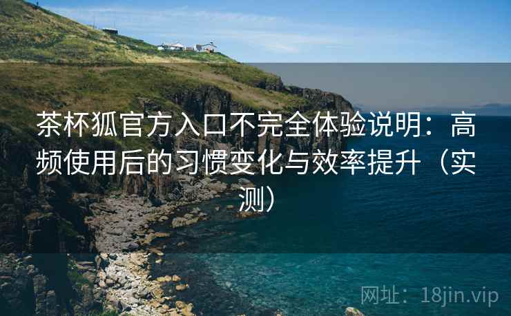 茶杯狐官方入口不完全体验说明：高频使用后的习惯变化与效率提升（实测）