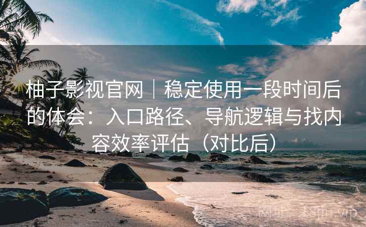 柚子影视官网｜稳定使用一段时间后的体会：入口路径、导航逻辑与找内容效率评估（对比后）