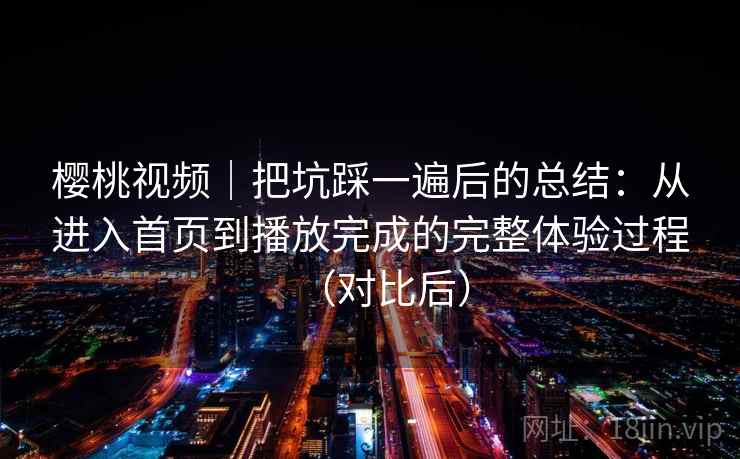 樱桃视频｜把坑踩一遍后的总结：从进入首页到播放完成的完整体验过程（对比后）